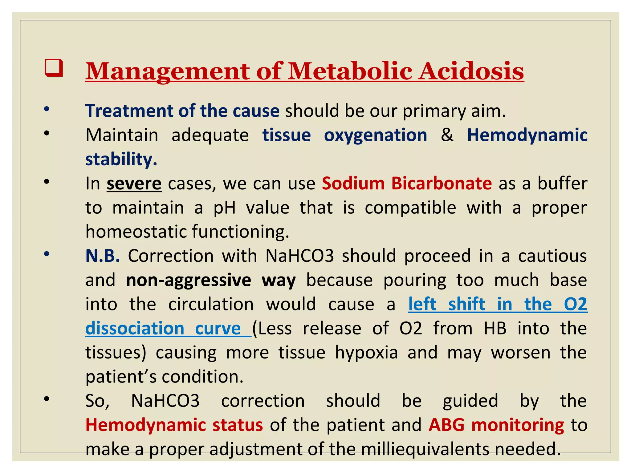  Management of Metabolic Acidosis
• Treatment of the cause should be our primary aim.
• Maintain adequate tissue oxygenation & Hemodynamic
stability.
• In severe cases, we can use Sodium Bicarbonate as a buffer
to maintain a pH value that is compatible with a proper
homeostatic functioning.
• N.B. Correction with NaHCO3 should proceed in a cautious
and non-aggressive way because pouring too much base
into the circulation would cause a left shift in the O2
dissociation curve (Less release of O2 from HB into the
tissues) causing more tissue hypoxia and may worsen the
patient’s condition.
• So, NaHCO3 correction should be guided by the
Hemodynamic status of the patient and ABG monitoring to
make a proper adjustment of the milliequivalents needed.
 