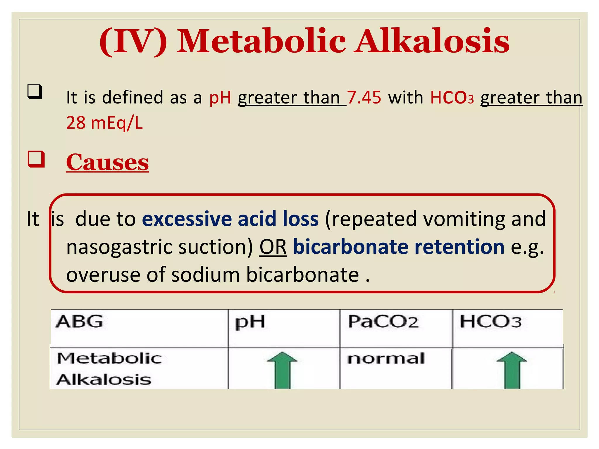 (IV) Metabolic Alkalosis
 It is defined as a pH greater than 7.45 with Hco3 greater than
28 mEq/L
 Causes
It is due to excessive acid loss (repeated vomiting and
nasogastric suction) OR bicarbonate retention e.g.
overuse of sodium bicarbonate .
 