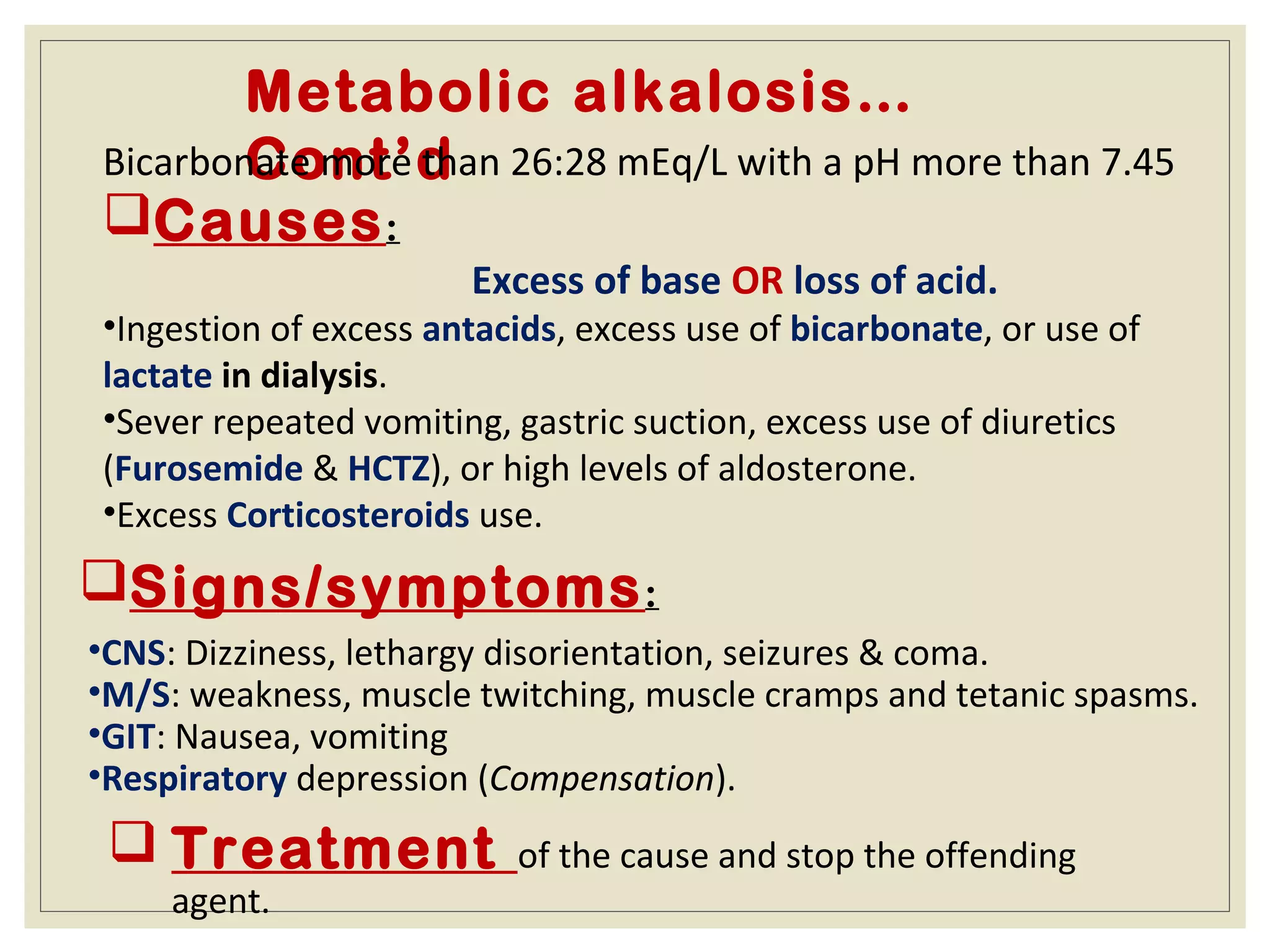 Metabolic alkalosis…
Cont’dBicarbonate more than 26:28 mEq/L with a pH more than 7.45
Causes:
Excess of base OR loss of acid.
•Ingestion of excess antacids, excess use of bicarbonate, or use of
lactate in dialysis.
•Sever repeated vomiting, gastric suction, excess use of diuretics
(Furosemide & HCTZ), or high levels of aldosterone.
•Excess Corticosteroids use.
Signs/symptoms:
•CNS: Dizziness, lethargy disorientation, seizures & coma.
•M/S: weakness, muscle twitching, muscle cramps and tetanic spasms.
•GIT: Nausea, vomiting
•Respiratory depression (Compensation).
 Treatment of the cause and stop the offending
agent.
 