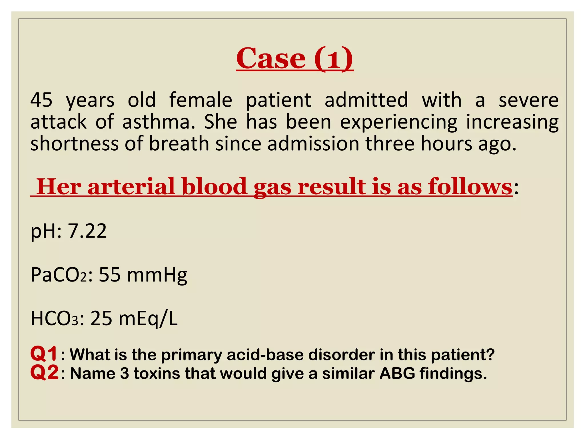 Case (1)
45 years old female patient admitted with a severe
attack of asthma. She has been experiencing increasing
shortness of breath since admission three hours ago.
Her arterial blood gas result is as follows:
pH: 7.22
PaCO2: 55 mmHg
HCO3: 25 mEq/L
Q1: What is the primary acid-base disorder in this patient?
Q2: Name 3 toxins that would give a similar ABG findings.
 
