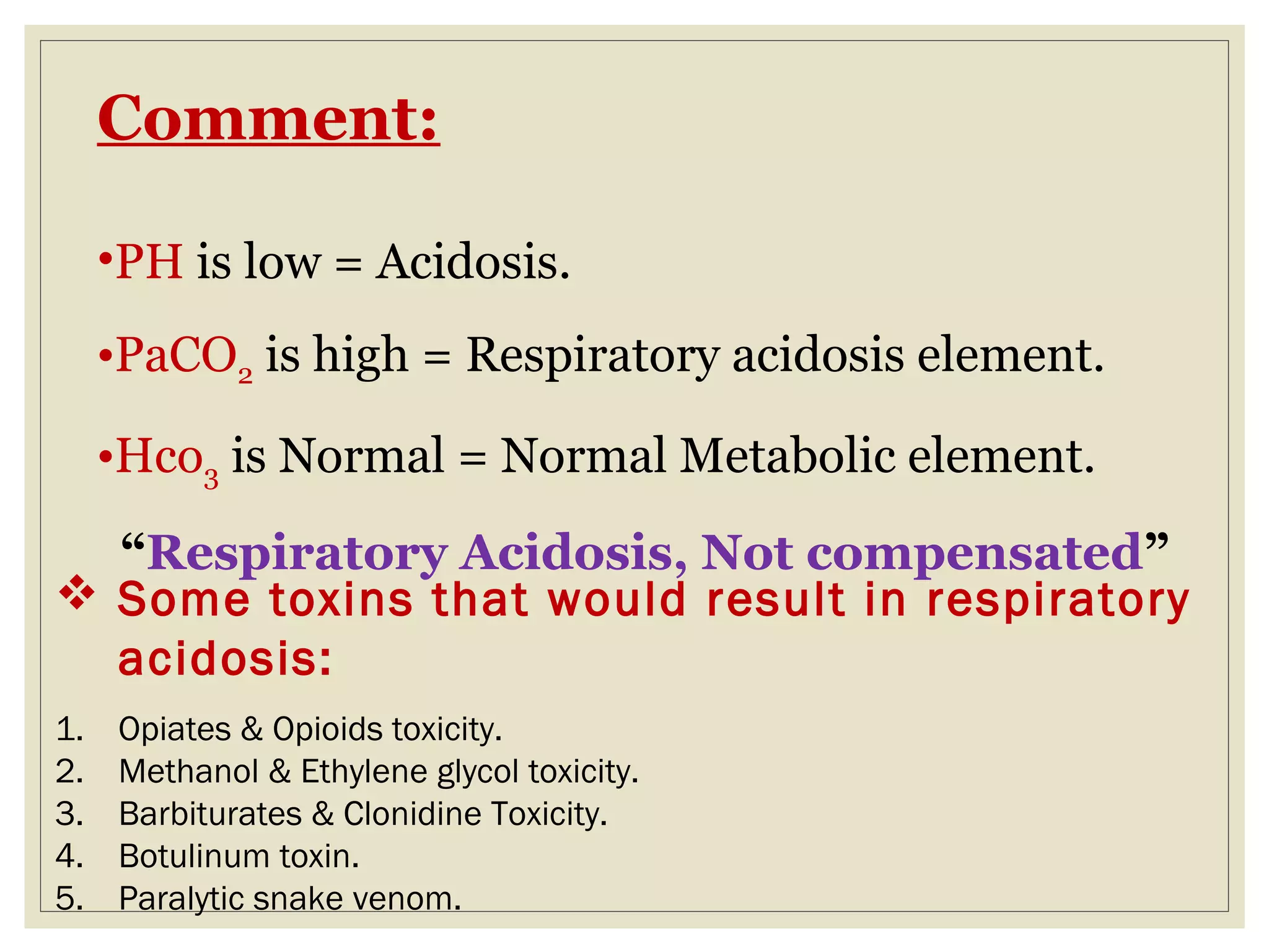 Comment:
•PH is low = Acidosis.
•PaCO2 is high = Respiratory acidosis element.
•Hco3 is Normal = Normal Metabolic element.
“Respiratory Acidosis, Not compensated”
 Some toxins that would result in respiratory
acidosis:
1. Opiates & Opioids toxicity.
2. Methanol & Ethylene glycol toxicity.
3. Barbiturates & Clonidine Toxicity.
4. Botulinum toxin.
5. Paralytic snake venom.
 