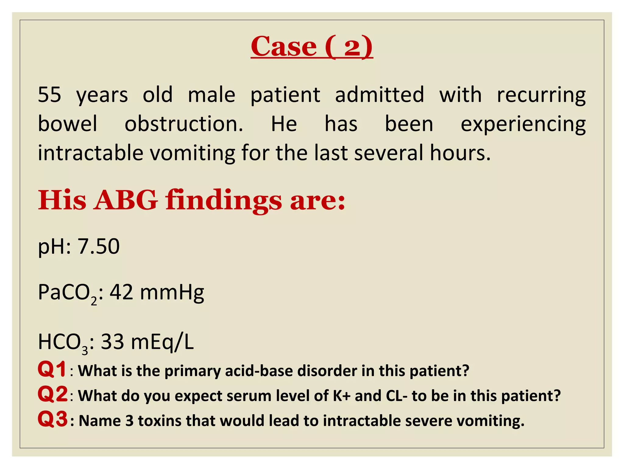 Case ( 2)
55 years old male patient admitted with recurring
bowel obstruction. He has been experiencing
intractable vomiting for the last several hours.
His ABG findings are:
pH: 7.50
PaCO2: 42 mmHg
HCO3: 33 mEq/L
Q1: What is the primary acid-base disorder in this patient?
Q2: What do you expect serum level of K+ and CL- to be in this patient?
Q3: Name 3 toxins that would lead to intractable severe vomiting.
 