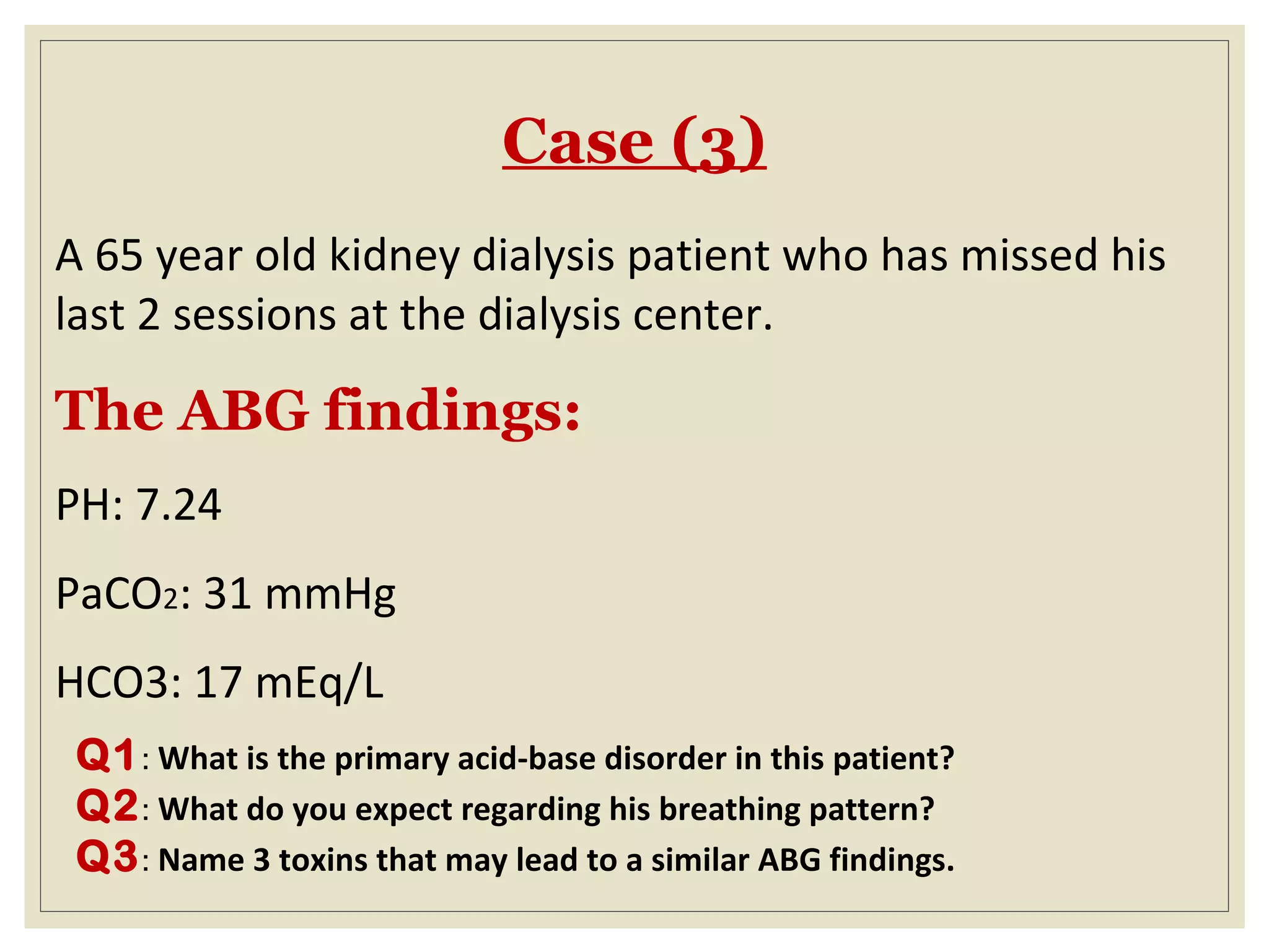 Case (3)
A 65 year old kidney dialysis patient who has missed his
last 2 sessions at the dialysis center.
The ABG findings:
PH: 7.24
PaCO2: 31 mmHg
HCO3: 17 mEq/L
Q1: What is the primary acid-base disorder in this patient?
Q2: What do you expect regarding his breathing pattern?
Q3: Name 3 toxins that may lead to a similar ABG findings.
 