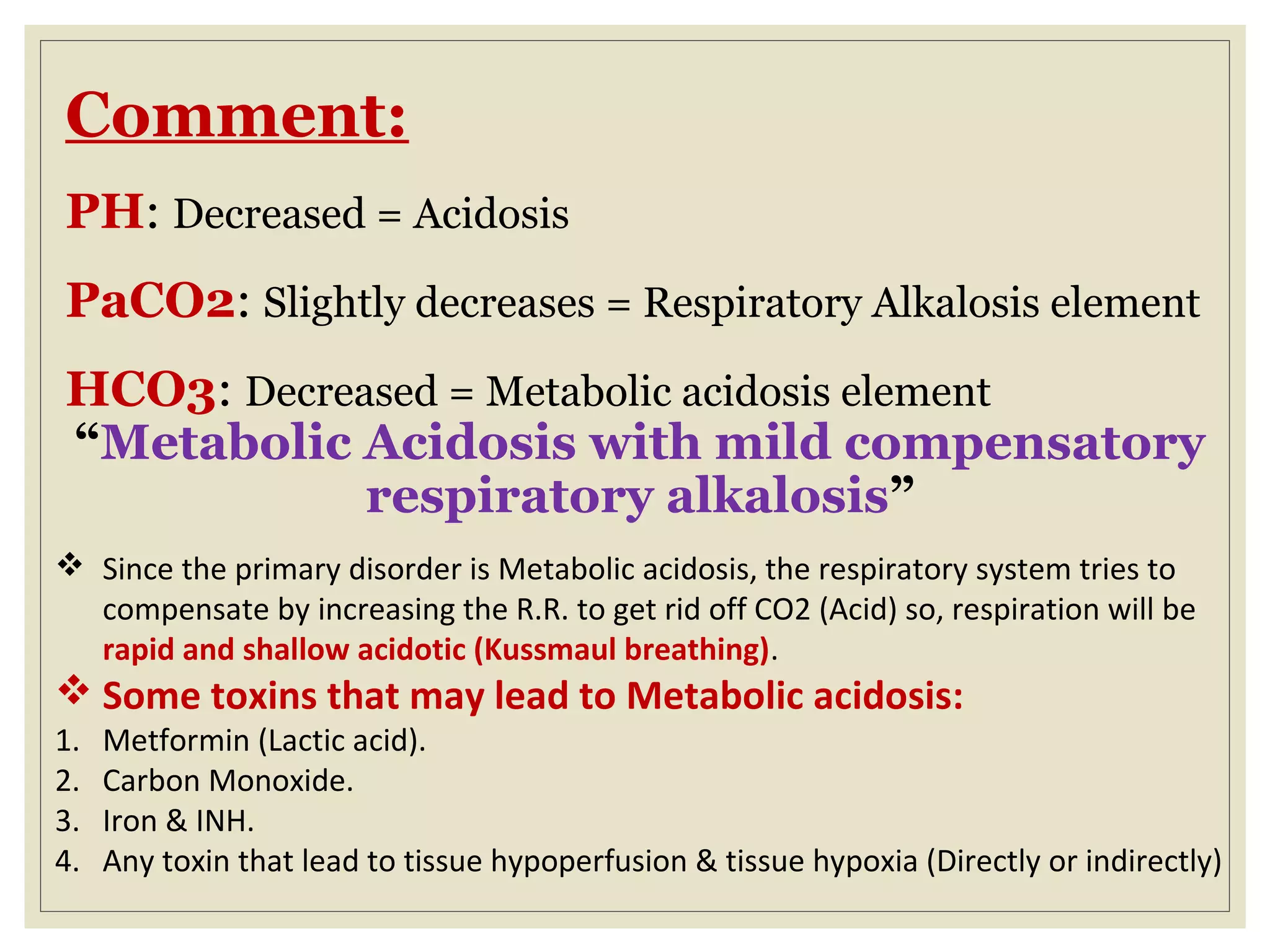 Comment:
PH: Decreased = Acidosis
PaCO2: Slightly decreases = Respiratory Alkalosis element
HCO3: Decreased = Metabolic acidosis element
“Metabolic Acidosis with mild compensatory
respiratory alkalosis”
 Since the primary disorder is Metabolic acidosis, the respiratory system tries to
compensate by increasing the R.R. to get rid off CO2 (Acid) so, respiration will be
rapid and shallow acidotic (Kussmaul breathing).
 Some toxins that may lead to Metabolic acidosis:
1. Metformin (Lactic acid).
2. Carbon Monoxide.
3. Iron & INH.
4. Any toxin that lead to tissue hypoperfusion & tissue hypoxia (Directly or indirectly)
 