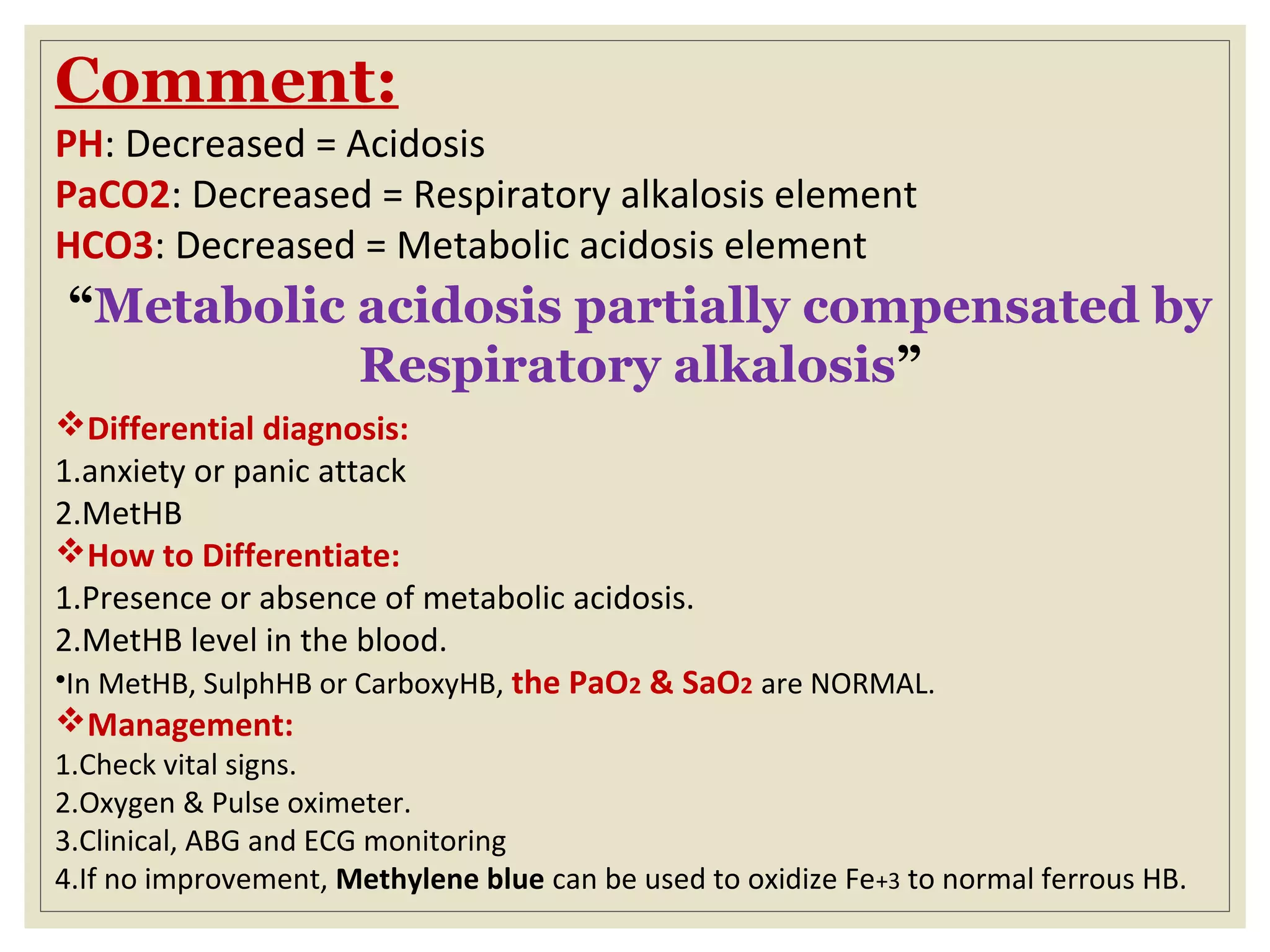 Comment:
PH: Decreased = Acidosis
PaCO2: Decreased = Respiratory alkalosis element
HCO3: Decreased = Metabolic acidosis element
“Metabolic acidosis partially compensated by
Respiratory alkalosis”
Differential diagnosis:
1.anxiety or panic attack
2.MetHB
How to Differentiate:
1.Presence or absence of metabolic acidosis.
2.MetHB level in the blood.
•In MetHB, SulphHB or CarboxyHB, the PaO2 & SaO2 are NORMAL.
Management:
1.Check vital signs.
2.Oxygen & Pulse oximeter.
3.Clinical, ABG and ECG monitoring
4.If no improvement, Methylene blue can be used to oxidize Fe+3 to normal ferrous HB.
 