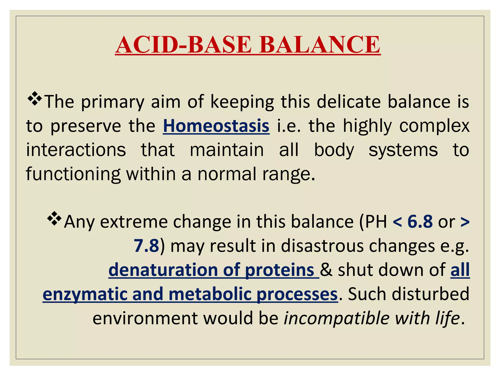ACID-BASE BALANCE
The primary aim of keeping this delicate balance is
to preserve the Homeostasis i.e. the highly complex
interactions that maintain all body systems to
functioning within a normal range.
Any extreme change in this balance (PH < 6.8 or >
7.8) may result in disastrous changes e.g.
denaturation of proteins & shut down of all
enzymatic and metabolic processes. Such disturbed
environment would be incompatible with life.
 