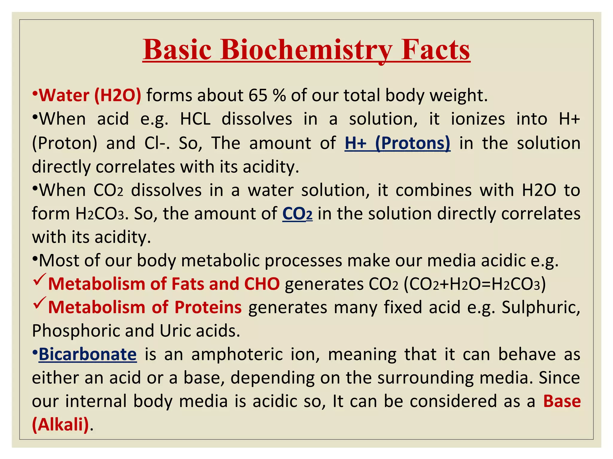 Basic Biochemistry Facts
•Water (H2O) forms about 65 % of our total body weight.
•When acid e.g. HCL dissolves in a solution, it ionizes into H+
(Proton) and Cl-. So, The amount of H+ (Protons) in the solution
directly correlates with its acidity.
•When CO2 dissolves in a water solution, it combines with H2O to
form H2CO3. So, the amount of CO2 in the solution directly correlates
with its acidity.
•Most of our body metabolic processes make our media acidic e.g.
Metabolism of Fats and CHO generates CO2 (CO2+H2O=H2CO3)
Metabolism of Proteins generates many fixed acid e.g. Sulphuric,
Phosphoric and Uric acids.
•Bicarbonate is an amphoteric ion, meaning that it can behave as
either an acid or a base, depending on the surrounding media. Since
our internal body media is acidic so, It can be considered as a Base
(Alkali).
 