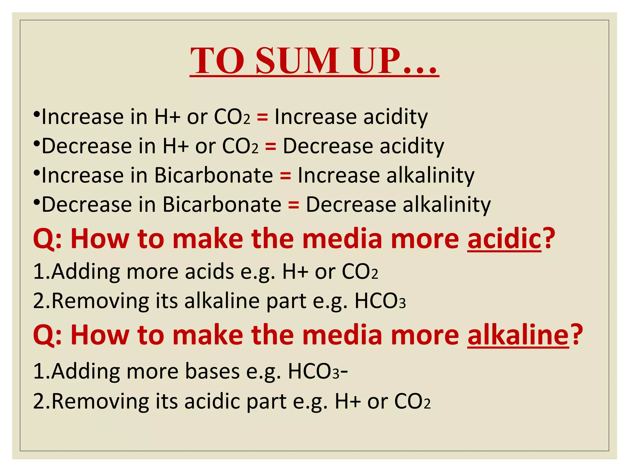 TO SUM UP…
•Increase in H+ or CO2 = Increase acidity
•Decrease in H+ or CO2 = Decrease acidity
•Increase in Bicarbonate = Increase alkalinity
•Decrease in Bicarbonate = Decrease alkalinity
Q: How to make the media more acidic?
1.Adding more acids e.g. H+ or CO2
2.Removing its alkaline part e.g. HCO3
Q: How to make the media more alkaline?
1.Adding more bases e.g. HCO3-
2.Removing its acidic part e.g. H+ or CO2
 
