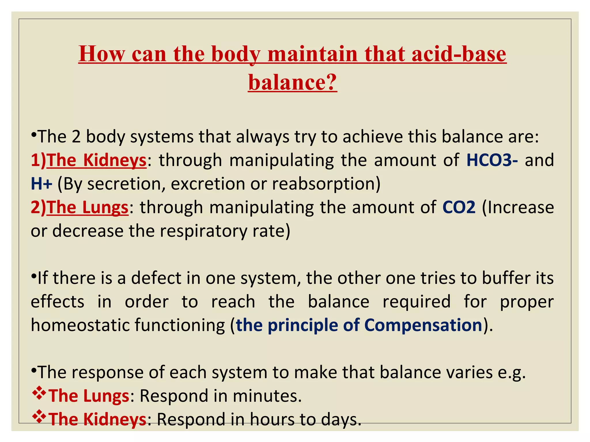 How can the body maintain that acid-base
balance?
•The 2 body systems that always try to achieve this balance are:
1)The Kidneys: through manipulating the amount of HCO3- and
H+ (By secretion, excretion or reabsorption)
2)The Lungs: through manipulating the amount of CO2 (Increase
or decrease the respiratory rate)
•If there is a defect in one system, the other one tries to buffer its
effects in order to reach the balance required for proper
homeostatic functioning (the principle of Compensation).
•The response of each system to make that balance varies e.g.
The Lungs: Respond in minutes.
The Kidneys: Respond in hours to days.
 