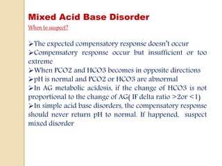 Mixed Acid Base Disorder
When to suspect?
The expected compensatory response doesn’t occur
Compensatory response occur but insufficient or too
extreme
When PCO2 and HCO3 becomes in opposite directions
pH is normal and PCO2 or HCO3 are abnormal
In AG metabolic acidosis, if the change of HCO3 is not
proportional to the change of AG( IF delta ratio >2or <1)
In simple acid base disorders, the compensatory response
should never return pH to normal. If happened, suspect
mixed disorder
 