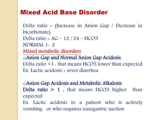 Mixed Acid Base Disorder
Delta ratio = (Increase in Anion Gap / Decrease in
bicarbonate)
Delta ratio = AG – 12 / 24 – HCO3
NORMAL 1- 2
Mixed metabolic disorders
oAnion Gap and Normal Anion Gap Acidosis.
Delta ratio <1 , that means HCO3 lower than expected
Ex. Lactic acidosis + sever diarrhea
oAnion Gap Acidosis and Metabolic Alkalosis
Delta ratio > 1 , that means HCO3 higher than
expected
Ex. Lactic acidosis in a patient who is actively
vomiting or who requires nasogastric suction
 