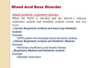 Mixed Acid Base Disorder
Mixed metabolic respiratory disorder
When the PCO2 is elevated and the [HCO3-] reduced,
respiratory acidosis and metabolic acidosis coexist. And vice
vecra
oChronic Respiratory Acidosis and Anion Gap Metabolic
Acidosis
Example:
COPD patient who develops shock and lactic acidosis
oChronic Respiratory Acidosis and Metabolic Alkalosis
Example:
Pulmonary insufficiency and diuretic therapy
oRespiratory Alkalosis and Metabolic Acidosis
Example:
Salicylate intoxication
 