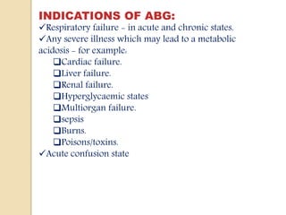 INDICATIONS OF ABG:
Respiratory failure - in acute and chronic states.
Any severe illness which may lead to a metabolic
acidosis - for example:
Cardiac failure.
Liver failure.
Renal failure.
Hyperglycaemic states
Multiorgan failure.
sepsis
Burns.
Poisons/toxins.
Acute confusion state
 
