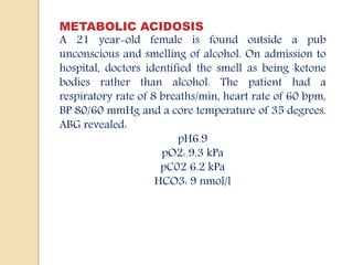 METABOLIC ACIDOSIS
A 21 year-old female is found outside a pub
unconscious and smelling of alcohol. On admission to
hospital, doctors identified the smell as being ketone
bodies rather than alcohol. The patient had a
respiratory rate of 8 breaths/min, heart rate of 60 bpm,
BP 80/60 mmHg and a core temperature of 35 degrees.
ABG revealed:
pH6.9
pO2: 9.3 kPa
pC02 6.2 kPa
HCO3: 9 nmol/l
 
