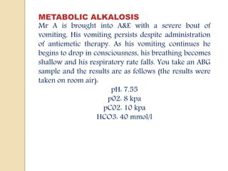 METABOLIC ALKALOSIS
Mr A is brought into A&E with a severe bout of
vomiting. His vomiting persists despite administration
of antiemetic therapy. As his vomiting continues he
begins to drop in consciousness, his breathing becomes
shallow and his respiratory rate falls. You take an ABG
sample and the results are as follows (the results were
taken on room air):
pH: 7.55
p02: 8 kpa
pC02: 10 kpa
HCO3: 40 mmol/l
 