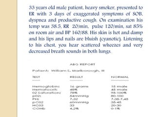 33 years old male patient, heavy smoker, presented to
ER with 3 days of exaggerated symptoms of SOB,
dyspnea and productive cough. On examination his
temp was 38.5, RR 20/min, pulse 120/min, sat 85%
on room air and BP 160/88. His skin is hot and damp
and his lips and nails are bluish (cyanotic). Listening
to his chest, you hear scattered wheezes and very
decreased breath sounds in both lungs.
 