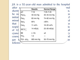 J.B. is a 52-year-old man admitted to the hospital
after a sudden onset of severe chest pain and
shortness of breath. Within 5 min after presentation,
he suffered a cardiopulmonary arrest. CPR was
initiated and was successful after approximately 10
minutes. The initial examination after CPR revealed
that pt had hypotension with a spontaneous
respiratory rate of 40 breaths/min and a heart rate
of 120 beats/min. He was comatose, with central
cyanosis, cool extremities, inspiratory and expiratory
coarse crackles, and weak pulses. The initial blood
gas measurements after resuscitation were as
follows:
 