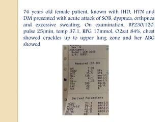 76 years old female patient, known with IHD, HTN and
DM presented with acute attack of SOB, dyspnea, orthpnea
and excessive sweating. On examination, BP230/120.
pulse 25/min, temp 37.1, RPG 17mmol, O2sat 84%, chest
showed crackles up to upper lung zone and her ABG
showed
 