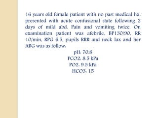 16 years old female patient with no past medical hx,
presented with acute confusional state following 2
days of mild abd. Pain and vomiting twice. On
examination patient was afebrile, BP130/90, RR
10/min, RPG 6.5, pupils RRR and neck lax and her
ABG was as follow:
pH: 70.8
PCO2: 8.5 kPa
PO2: 9.5 kPa
HCO3: 15
 