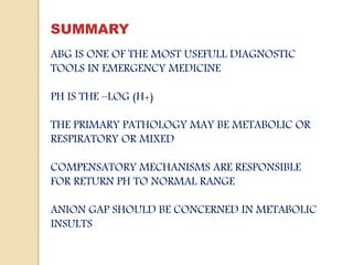 SUMMARY
ABG IS ONE OF THE MOST USEFULL DIAGNOSTIC
TOOLS IN EMERGENCY MEDICINE
PH IS THE –LOG (H+)
THE PRIMARY PATHOLOGY MAY BE METABOLIC OR
RESPIRATORY OR MIXED
COMPENSATORY MECHANISMS ARE RESPONSIBLE
FOR RETURN PH TO NORMAL RANGE
ANION GAP SHOULD BE CONCERNED IN METABOLIC
INSULTS
 
