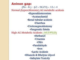Aninon gap:
(Na + K ) – (Cl + HCO3) = 12+/-4
Normal (hyperchloremic) AG metabolic acidosis
•Hyperaldosteronism
•Acatazolamid
•Renal tubular acidosis
•Diarrhea
•Uretrosegmoidostomy
•Pangreatic fistula
High AG Metabolic Acidosis ( MUDPILES)
•Methanol
•Uraemia
•DKA
•Paraldehyde
•Iron
•Lactic Acidosis
•Ethanole & Ethelyne Glycol
•Salisylate Toxicity
 