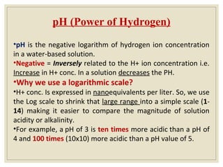 pH (Power of Hydrogen)
•pH is the negative logarithm of hydrogen ion concentration
in a water-based solution.
•Negative = Inversely related to the H+ ion concentration i.e.
Increase in H+ conc. In a solution decreases the PH.
•Why we use a logarithmic scale?
•H+ conc. Is expressed in nanoequivalents per liter. So, we use
the Log scale to shrink that large range into a simple scale (1-
14) making it easier to compare the magnitude of solution
acidity or alkalinity.
•For example, a pH of 3 is ten times more acidic than a pH of
4 and 100 times (10x10) more acidic than a pH value of 5.
 