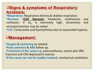 Signs & symptoms of Respiratory
Acidosis:
•Respiratory: Respiratory distress & shallow respiration.
•Nervous: (CO2 Narcosis) Headache, restlessness and
confusion. If co2 is extremely high, drowsiness and
unresponsiveness may be noted.
•CVS: Tachycardia and Dysrhythmias due to myocardial hypoxia.
Management:
•Oxygen & suctioning as needed.
•Pulse oximetry & ABG follow up.
•Treatment of the cause e.g. pneumothorax, severe pain (Rib
fracture) and CNS depressants toxicity.
•If the cause can not be readily resolved, mechanical ventilation.
 