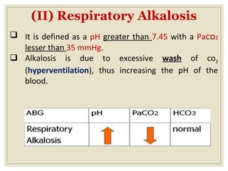 (II) Respiratory Alkalosis
 It is defined as a pH greater than 7.45 with a Paco2
lesser than 35 mmHg.
 Alkalosis is due to excessive wash of co2
(hyperventilation), thus increasing the pH of the
blood.
 