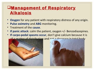 Management of Respiratory
Alkalosis
• Oxygen for any patient with respiratory distress of any origin.
• Pulse oximetry and ABG monitoring.
• Treatment of the cause.
• If panic attack: calm the patient, oxygen +/- Benzodiazepines.
• If carpo-pedal spasms occur, don’t give calcium because it is
all a matter of distribution and not a decrease in total body
calcium.
 