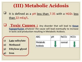 (III) Metabolic Acidosis
 It is defined as a pH less than 7.35 with a Hco3 less
than 22 mEq/L.
 Toxic Causes : Any disorder that will lead to tissue
hypoperfusion whatever the cause will lead eventually to increase
in lactic acid production resulting in Metabolic Acidosis.
1) Late salicylate
2) Methanol
3) Ethylene glycol
4) Iron
 