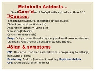 Bicarbonate less than 22mEq/L with a pH of less than 7.35
Causes:
• Renal failure (Sulphuric, phosphoric, uric acids…etc.)
•Diabetic Ketoacidosis (Ketoacids)
•Anaerobic metabolism (Lactic acid)
•Starvation (Ketoacids)
•Convulsions (Lactic acid)
•Drugs: Salicylates, methanol, ethylene glycol, metformin intoxication.
•Diarrhea & ATN…normal anion gap metabolic acidosis.
Metabolic Acidosis…
Cont’d
Sign & symptoms
•CNS: Headache, confusion and restlessness progressing to lethargy,
then stupor or coma.
•Respiratory: Acidotic (Kussmaul) breathing: Rapid and shallow
•CVS: Tachycardia and Dysrhythmias
 