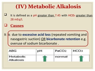 (IV) Metabolic Alkalosis
 It is defined as a pH greater than 7.45 with Hco3 greater than
28 mEq/L
 Causes
It is due to excessive acid loss (repeated vomiting and
nasogastric suction) OR bicarbonate retention e.g.
overuse of sodium bicarbonate .
 