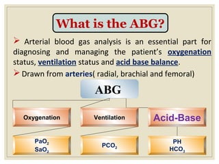 What is the ABG?
 Arterial blood gas analysis is an essential part for
diagnosing and managing the patient’s oxygenation
status, ventilation status and acid base balance.
 Drawn from arteries( radial, brachial and femoral)
ABG
Oxygenation Ventilation Acid-Base
PaO2
SaO2
PCO2
PH
HCO3
 