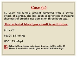 Case (1)
45 years old female patient admitted with a severe
attack of asthma. She has been experiencing increasing
shortness of breath since admission three hours ago.
Her arterial blood gas result is as follows:
pH: 7.22
PaCO2: 55 mmHg
HCO3: 25 mEq/L
Q1: What is the primary acid-base disorder in this patient?
Q2: Name 3 toxins that would give a similar ABG findings.
 
