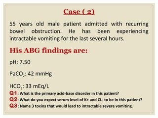 Case ( 2)
55 years old male patient admitted with recurring
bowel obstruction. He has been experiencing
intractable vomiting for the last several hours.
His ABG findings are:
pH: 7.50
PaCO2: 42 mmHg
HCO3: 33 mEq/L
Q1: What is the primary acid-base disorder in this patient?
Q2: What do you expect serum level of K+ and CL- to be in this patient?
Q3: Name 3 toxins that would lead to intractable severe vomiting.
 