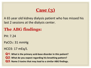 Case (3)
A 65 year old kidney dialysis patient who has missed his
last 2 sessions at the dialysis center.
The ABG findings:
PH: 7.24
PaCO2: 31 mmHg
HCO3: 17 mEq/L
Q1: What is the primary acid-base disorder in this patient?
Q2: What do you expect regarding his breathing pattern?
Q3: Name 3 toxins that may lead to a similar ABG findings.
 