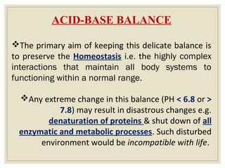 ACID-BASE BALANCE
The primary aim of keeping this delicate balance is
to preserve the Homeostasis i.e. the highly complex
interactions that maintain all body systems to
functioning within a normal range.
Any extreme change in this balance (PH < 6.8 or >
7.8) may result in disastrous changes e.g.
denaturation of proteins & shut down of all
enzymatic and metabolic processes. Such disturbed
environment would be incompatible with life.
 