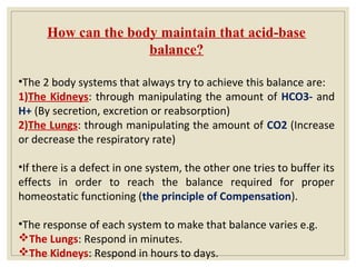 How can the body maintain that acid-base
balance?
•The 2 body systems that always try to achieve this balance are:
1)The Kidneys: through manipulating the amount of HCO3- and
H+ (By secretion, excretion or reabsorption)
2)The Lungs: through manipulating the amount of CO2 (Increase
or decrease the respiratory rate)
•If there is a defect in one system, the other one tries to buffer its
effects in order to reach the balance required for proper
homeostatic functioning (the principle of Compensation).
•The response of each system to make that balance varies e.g.
The Lungs: Respond in minutes.
The Kidneys: Respond in hours to days.
 