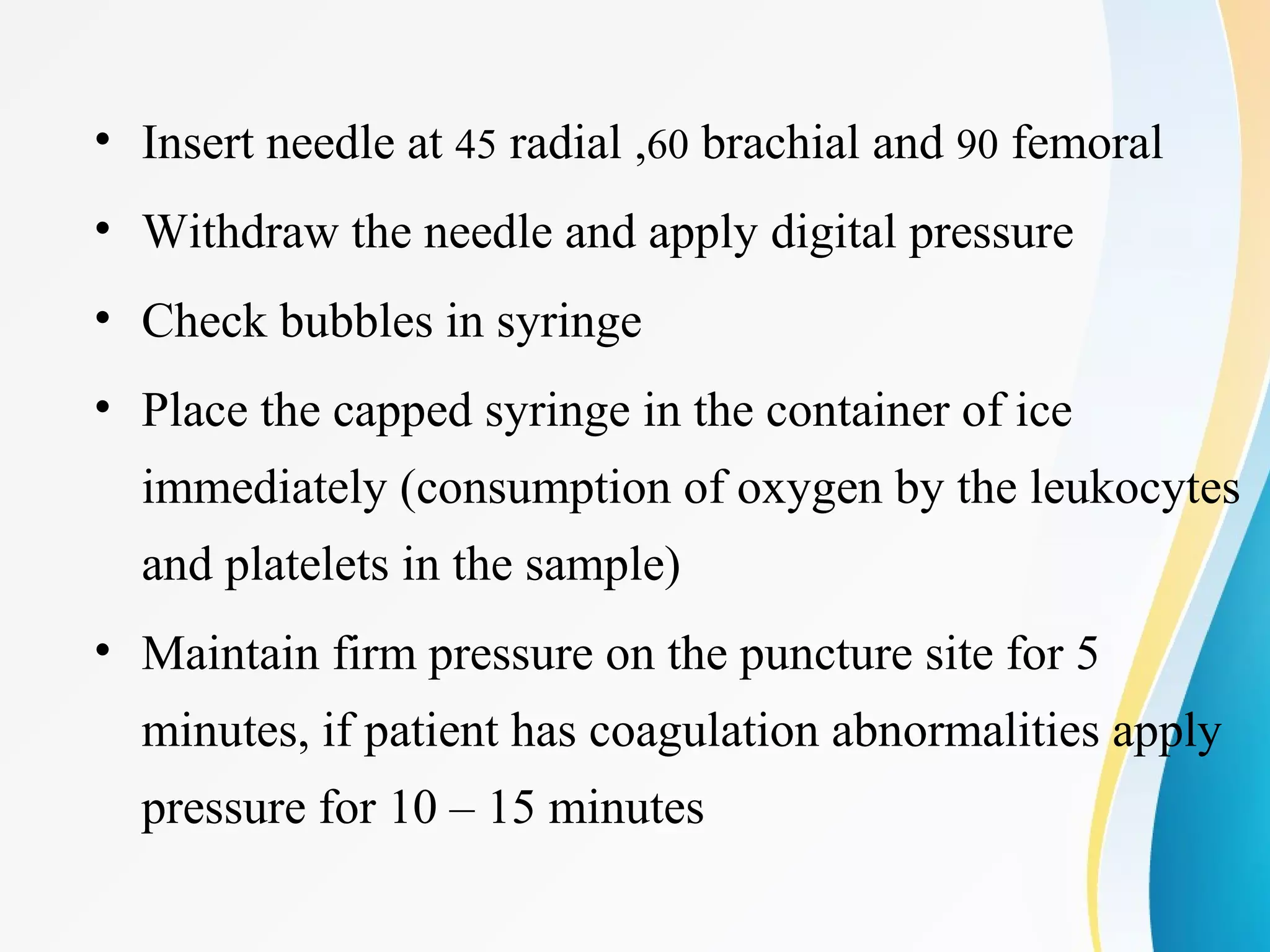 • Insert needle at 45 radial ,60 brachial and 90 femoral
• Withdraw the needle and apply digital pressure
• Check bubbles in syringe
• Place the capped syringe in the container of ice
immediately (consumption of oxygen by the leukocytes
and platelets in the sample)
• Maintain firm pressure on the puncture site for 5
minutes, if patient has coagulation abnormalities apply
pressure for 10 – 15 minutes
 