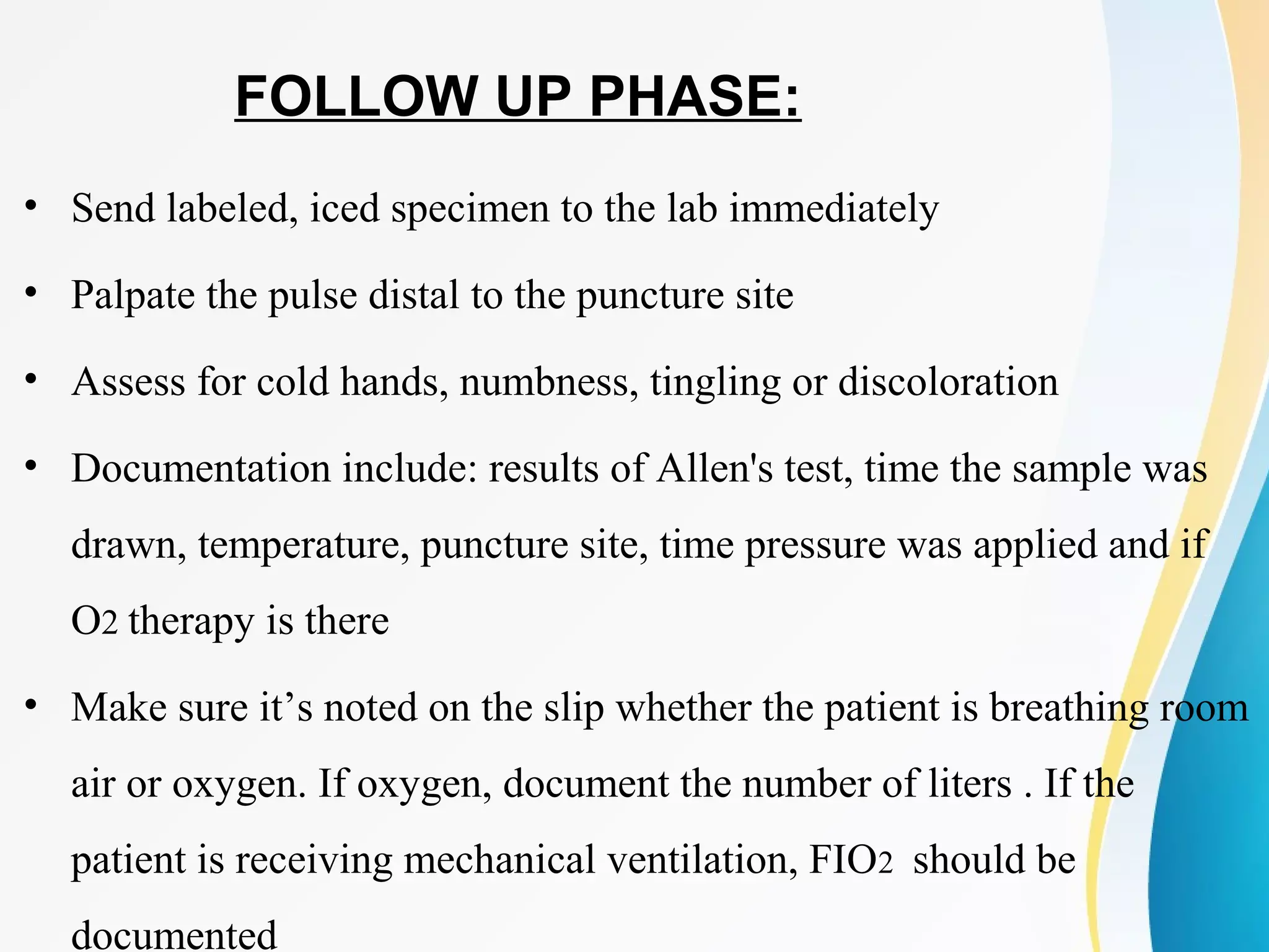 FOLLOW UP PHASE:
• Send labeled, iced specimen to the lab immediately
• Palpate the pulse distal to the puncture site
• Assess for cold hands, numbness, tingling or discoloration
• Documentation include: results of Allen's test, time the sample was
drawn, temperature, puncture site, time pressure was applied and if
O2 therapy is there
• Make sure it’s noted on the slip whether the patient is breathing room
air or oxygen. If oxygen, document the number of liters . If the
patient is receiving mechanical ventilation, FIO2 should be
documented
 