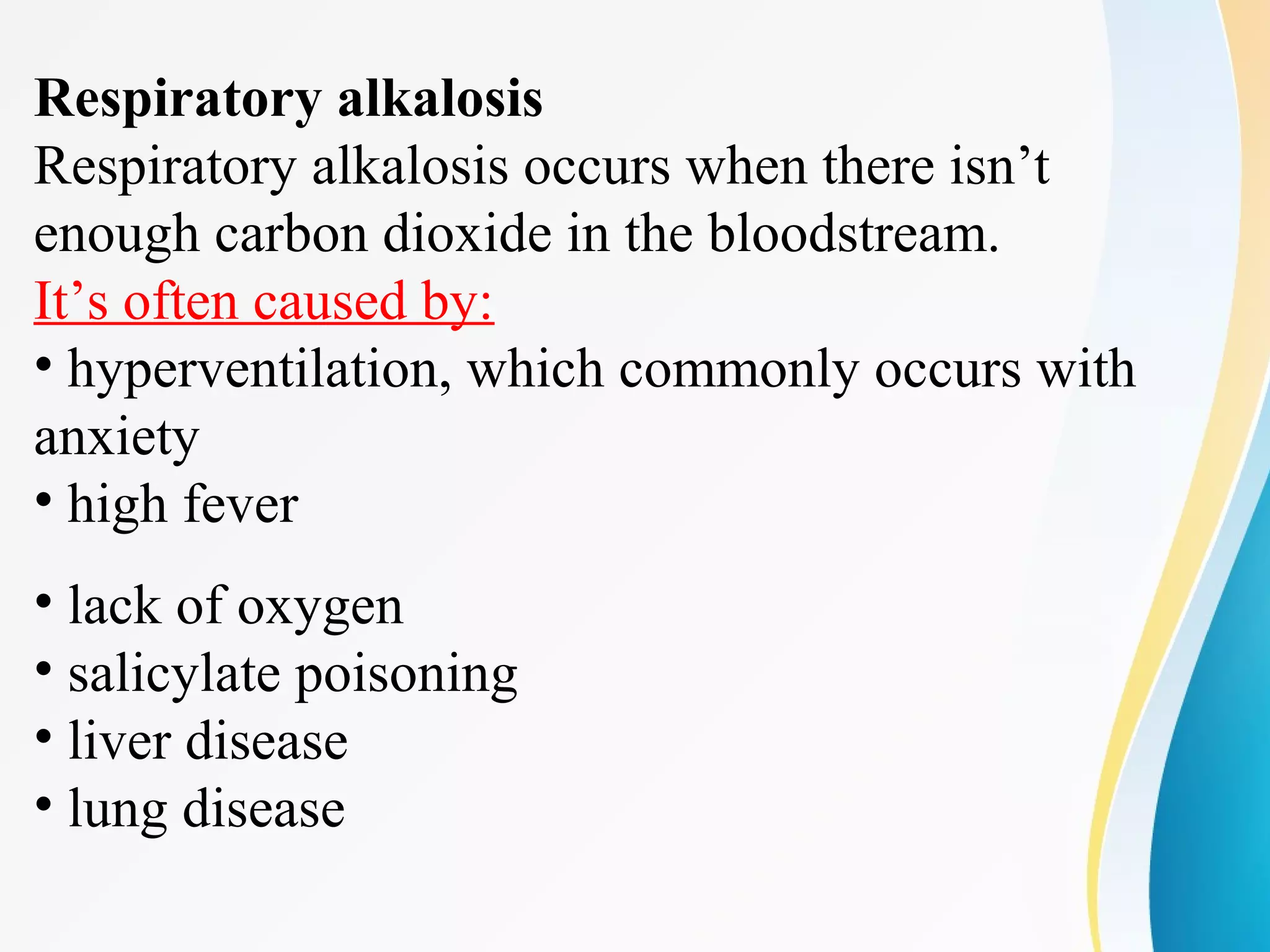 Respiratory alkalosis
Respiratory alkalosis occurs when there isn’t
enough carbon dioxide in the bloodstream.
It’s often caused by:
• hyperventilation, which commonly occurs with
anxiety
• high fever
• lack of oxygen
• salicylate poisoning
• liver disease
• lung disease
 