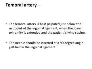 Femoral artery –
• The femoral artery is best palpated just below the
midpoint of the inguinal ligament, when the lower
extremity is extended and the patient is lying supine.
• The needle should be inserted at a 90 degree angle
just below the inguinal ligament.
 