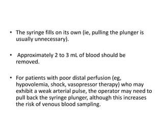 • The syringe fills on its own (ie, pulling the plunger is
usually unnecessary).
• Approximately 2 to 3 mL of blood should be
removed.
• For patients with poor distal perfusion (eg,
hypovolemia, shock, vasopressor therapy) who may
exhibit a weak arterial pulse, the operator may need to
pull back the syringe plunger, although this increases
the risk of venous blood sampling.
 