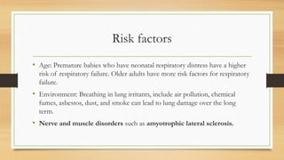 Risk factors
• Age: Premature babies who have neonatal respiratory distress have a higher
risk of respiratory failure. Older adults have more risk factors for respiratory
failure.
• Environment: Breathing in lung irritants, include air pollution, chemical
fumes, asbestos, dust, and smoke can lead to lung damage over the long
term.
• Nerve and muscle disorders such as amyotrophic lateral sclerosis.
 