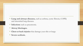 • Lung and airways diseases, such as asthma, cystic fibrosis, COPD,
and interstitial lung diseases.
• Infections such as pneumonia.
• Airway blockages.
• Chest or back injuries that damage your ribs or lungs.
• Severe scoliosis.
 
