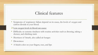 Clinical features
• Symptoms of respiratory failure depend on its cause, the levels of oxygen and
carbon dioxide in your blood.
Low oxygen levels in blood can cause:
• Difficulty or extreme tiredness with routine activities such as dressing, taking a
shower, and climbing stairs
• Shortness of breath, also called air hunger.
• Drowsiness
• A bluish color on your fingers, toes, and lips
 