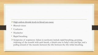 High carbon dioxide levels in blood can cause:
• Blurred vision
• Confusion
• Headaches
• Rapid breathing
Symptoms of respiratory failure in newborns include rapid breathing, grunting,
widening of the nostrils with each breath, a bluish tone to baby's skin and lips, and a
pulling inward of the muscles between the ribs between the ribs while breathing.
 