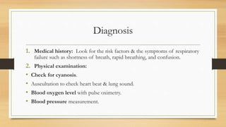 Diagnosis
1. Medical history: Look for the risk factors & the symptoms of respiratory
failure such as shortness of breath, rapid breathing, and confusion.
2. Physical examination:
• Check for cyanosis.
• Auscultation to check heart beat & lung sound.
• Blood oxygen level with pulse oximetry.
• Blood pressure measurement.
 