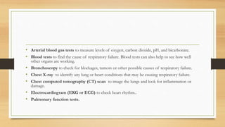 • Arterial blood gas tests to measure levels of oxygen, carbon dioxide, pH, and bicarbonate.
• Blood tests to find the cause of respiratory failure. Blood tests can also help to see how well
other organs are working.
• Bronchoscopy to check for blockages, tumors or other possible causes of respiratory failure.
• Chest X-ray to identify any lung or heart conditions that may be causing respiratory failure.
• Chest computed tomography (CT) scan to image the lungs and look for inflammation or
damage.
• Electrocardiogram (EKG or ECG) to check heart rhythm..
• Pulmonary function tests.
 