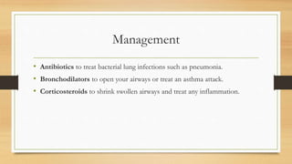 Management
• Antibiotics to treat bacterial lung infections such as pneumonia.
• Bronchodilators to open your airways or treat an asthma attack.
• Corticosteroids to shrink swollen airways and treat any inflammation.
 